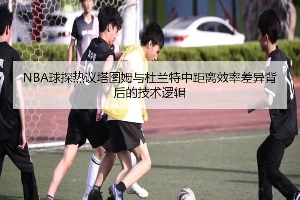 NBA球探热议塔图姆与杜兰特中距离效率差异背后的技术逻辑