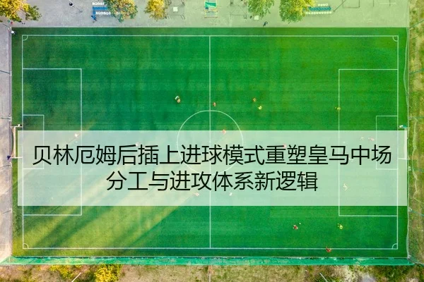贝林厄姆后插上进球模式重塑皇马中场分工与进攻体系新逻辑