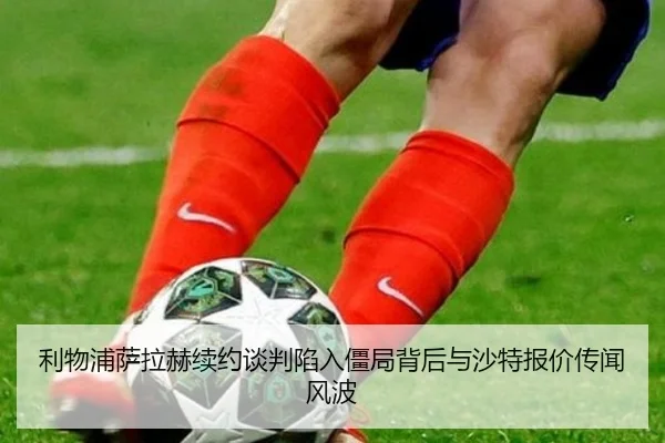 利物浦萨拉赫续约谈判陷入僵局背后与沙特报价传闻风波